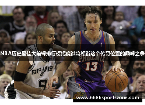 NBA历史最佳大前锋排行榜揭晓谁将领衔这个传奇位置的巅峰之争