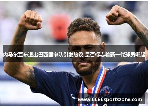 内马尔宣布退出巴西国家队引发热议 是否标志着新一代球员崛起