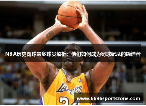 NBA历史罚球最多球员解析：他们如何成为罚球纪录的缔造者