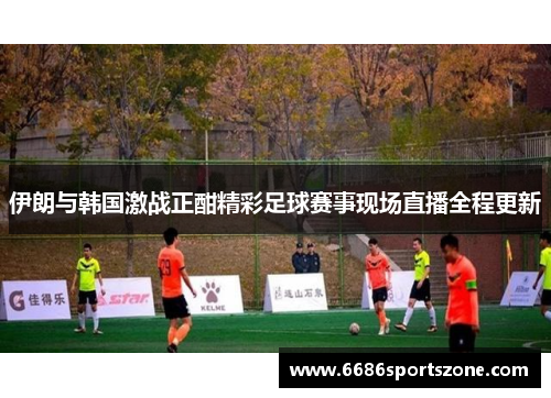 伊朗与韩国激战正酣精彩足球赛事现场直播全程更新