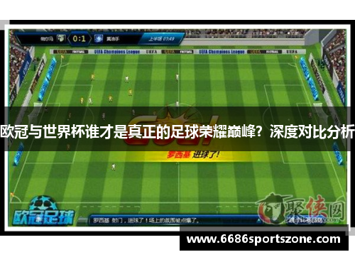 欧冠与世界杯谁才是真正的足球荣耀巅峰？深度对比分析