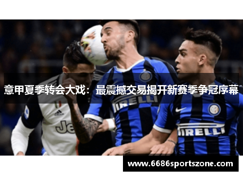 意甲夏季转会大戏：最震撼交易揭开新赛季争冠序幕