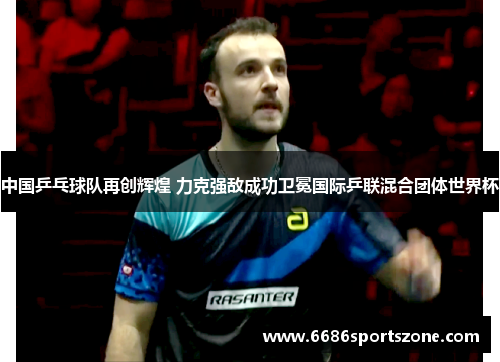中国乒乓球队再创辉煌 力克强敌成功卫冕国际乒联混合团体世界杯