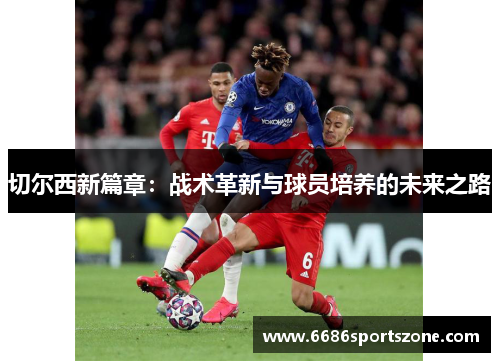 切尔西新篇章：战术革新与球员培养的未来之路