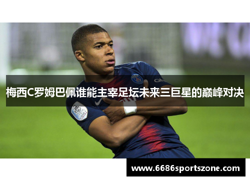 梅西C罗姆巴佩谁能主宰足坛未来三巨星的巅峰对决