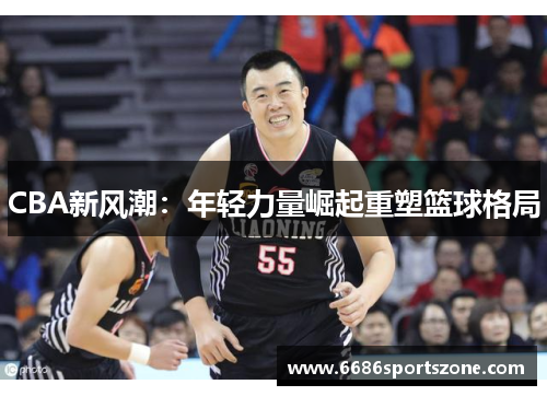 CBA新风潮：年轻力量崛起重塑篮球格局