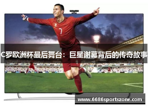 C罗欧洲杯最后舞台：巨星谢幕背后的传奇故事