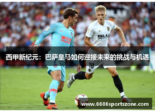 西甲新纪元：巴萨皇马如何迎接未来的挑战与机遇