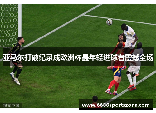 亚马尔打破纪录成欧洲杯最年轻进球者震撼全场