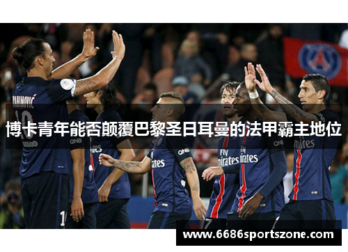 博卡青年能否颠覆巴黎圣日耳曼的法甲霸主地位
